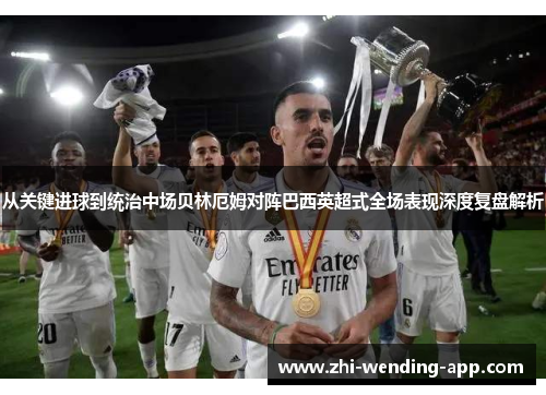 从关键进球到统治中场贝林厄姆对阵巴西英超式全场表现深度复盘解析