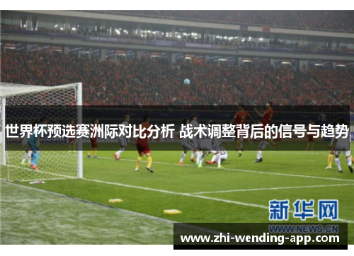 世界杯预选赛洲际对比分析 战术调整背后的信号与趋势